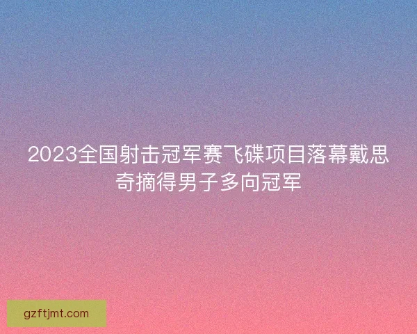 2023全国射击冠军赛飞碟项目落幕戴思奇摘得男子多向冠军