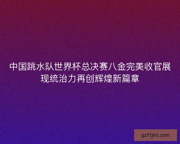 中国跳水队世界杯总决赛八金完美收官展现统治力再创辉煌新篇章