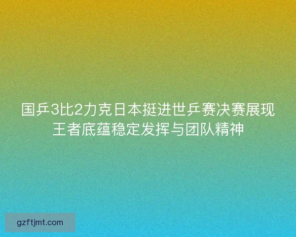 国乒3比2力克日本挺进世乒赛决赛展现王者底蕴稳定发挥与团队精神