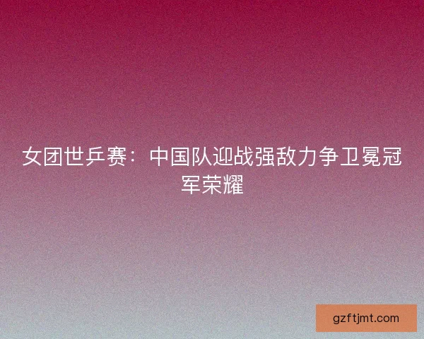 女团世乒赛：中国队迎战强敌力争卫冕冠军荣耀