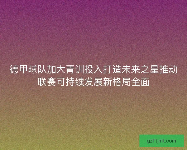 德甲球队加大青训投入打造未来之星推动联赛可持续发展新格局全面