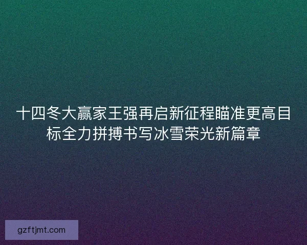 十四冬大赢家王强再启新征程瞄准更高目标全力拼搏书写冰雪荣光新篇章