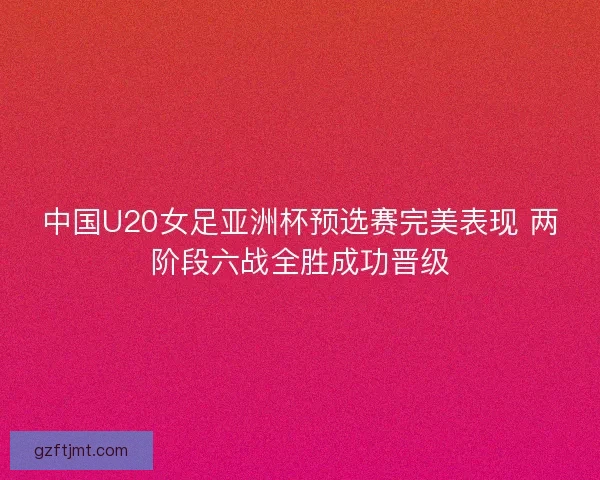 中国U20女足亚洲杯预选赛完美表现 两阶段六战全胜成功晋级